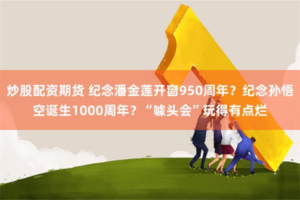 炒股配资期货 纪念潘金莲开窗950周年？纪念孙悟空诞生1000周年？“噱头会”玩得有点烂