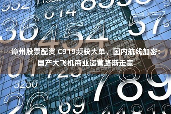 漳州股票配资 C919频获大单，国内航线加密：国产大飞机商业运营路渐走宽