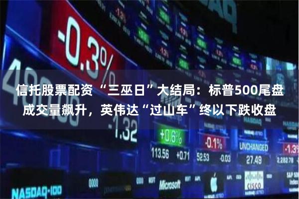 信托股票配资 “三巫日”大结局：标普500尾盘成交量飙升，英伟达“过山车”终以下跌收盘