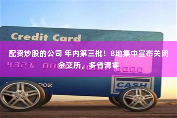 配资炒股的公司 年内第三批！8地集中宣布关闭金交所，多省清零