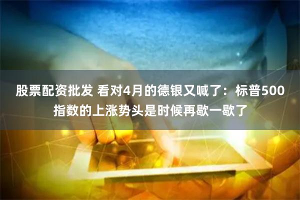 股票配资批发 看对4月的德银又喊了：标普500指数的上涨势头是时候再歇一歇了