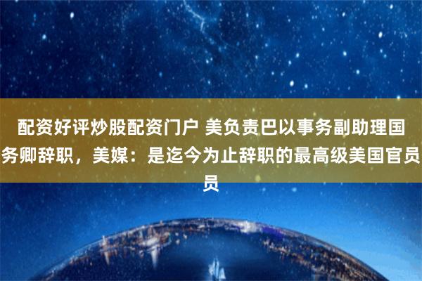 配资好评炒股配资门户 美负责巴以事务副助理国务卿辞职，美媒：是迄今为止辞职的最高级美国官员