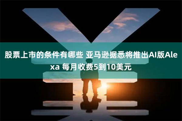 股票上市的条件有哪些 亚马逊据悉将推出AI版Alexa 每月收费5到10美元