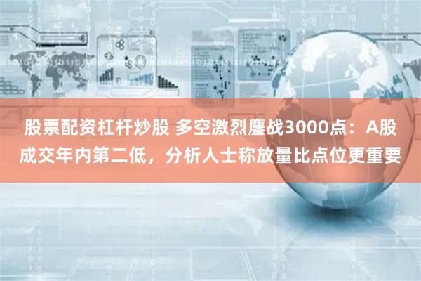 股票配资杠杆炒股 多空激烈鏖战3000点：A股成交年内第二低，分析人士称放量比点位更重要