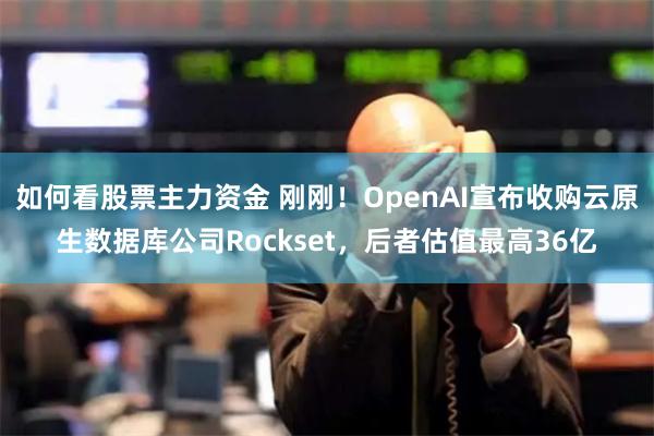 如何看股票主力资金 刚刚！OpenAI宣布收购云原生数据库公司Rockset，后者估值最高36亿