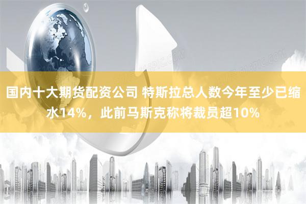 国内十大期货配资公司 特斯拉总人数今年至少已缩水14%，此前马斯克称将裁员超10%