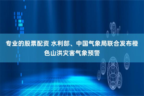 专业的股票配资 水利部、中国气象局联合发布橙色山洪灾害气象预警