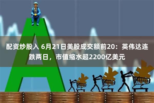 配资炒股入 6月21日美股成交额前20：英伟达连跌两日，市值缩水超2200亿美元