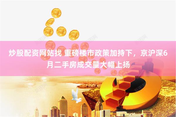 炒股配资网站找 重磅楼市政策加持下，京沪深6月二手房成交量大幅上扬