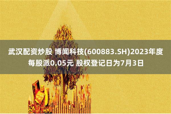 武汉配资炒股 博闻科技(600883.SH)2023年度每股派0.05元 股权登记日为7月3日