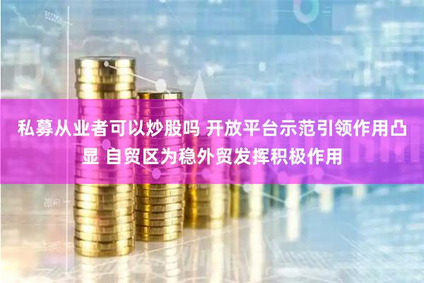 私募从业者可以炒股吗 开放平台示范引领作用凸显 自贸区为稳外贸发挥积极作用