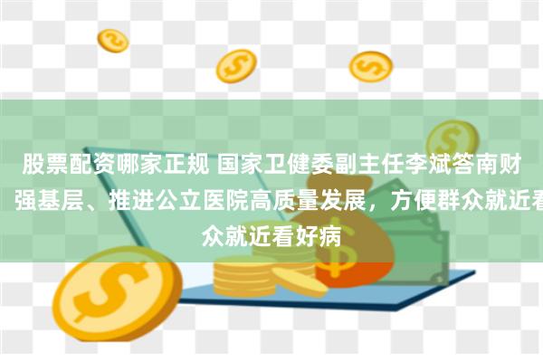 股票配资哪家正规 国家卫健委副主任李斌答南财记者：强基层、推进公立医院高质量发展，方便群众就近看好病