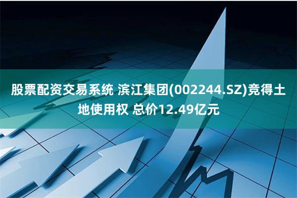 股票配资交易系统 滨江集团(002244.SZ)竞得土地使用权 总价12.49亿元