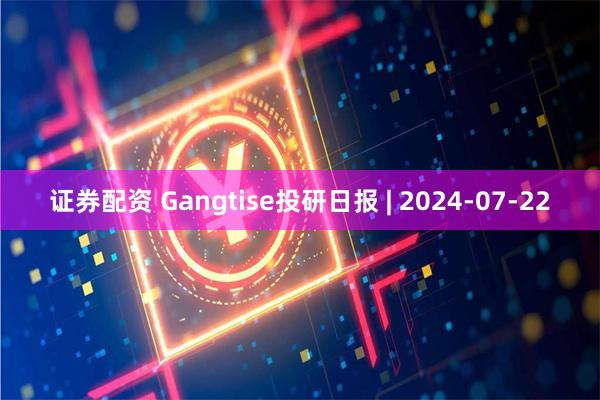 证券配资 Gangtise投研日报 | 2024-07-22