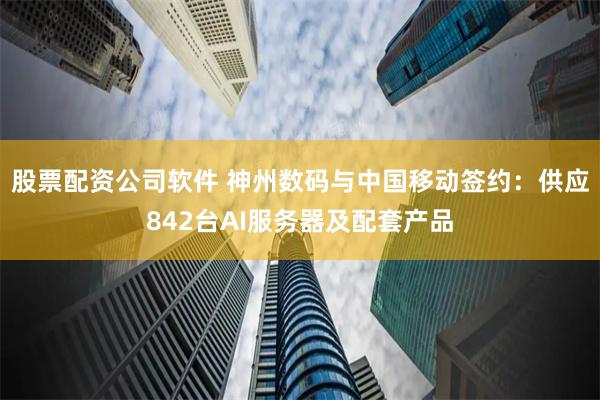 股票配资公司软件 神州数码与中国移动签约：供应842台AI服务器及配套产品