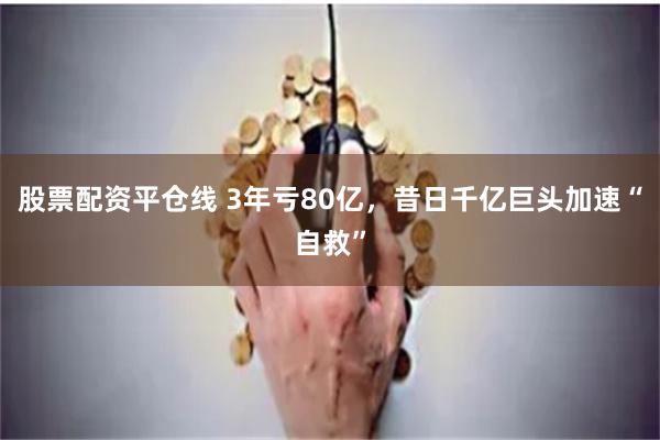 股票配资平仓线 3年亏80亿，昔日千亿巨头加速“自救”