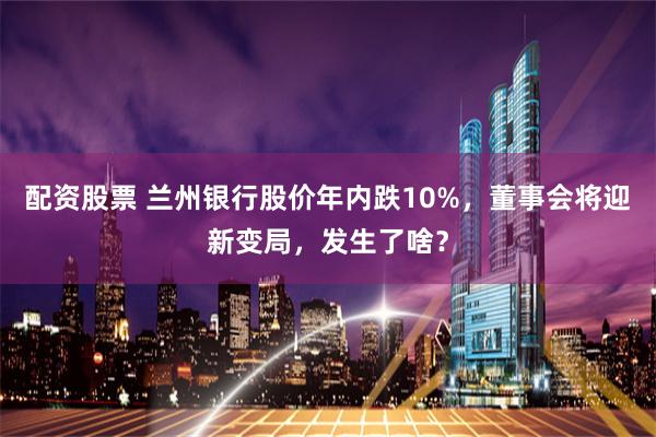 配资股票 兰州银行股价年内跌10%，董事会将迎新变局，发生了啥？