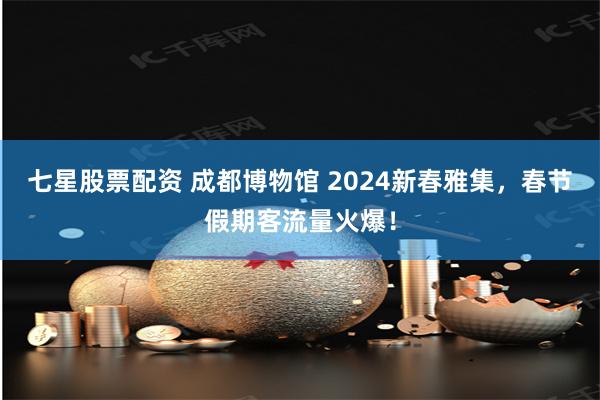 七星股票配资 成都博物馆 2024新春雅集，春节假期客流量火爆！