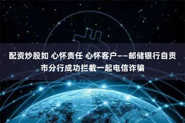 配资炒股如 心怀责任 心怀客户——邮储银行自贡市分行成功拦截一起电信诈骗