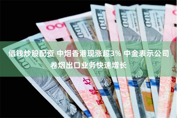 借钱炒股配资 中烟香港现涨超3% 中金表示公司卷烟出口业务快速增长