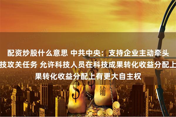 配资炒股什么意思 中共中央：支持企业主动牵头或参与国家科技攻关任务 允许科技人员在科技成果转化收益分配上有更大自主权