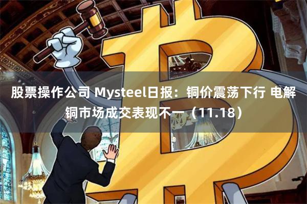 股票操作公司 Mysteel日报：铜价震荡下行 电解铜市场成交表现不一（11.18）