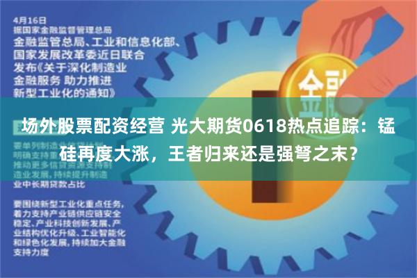 场外股票配资经营 光大期货0618热点追踪：锰硅再度大涨，王者归来还是强弩之末？