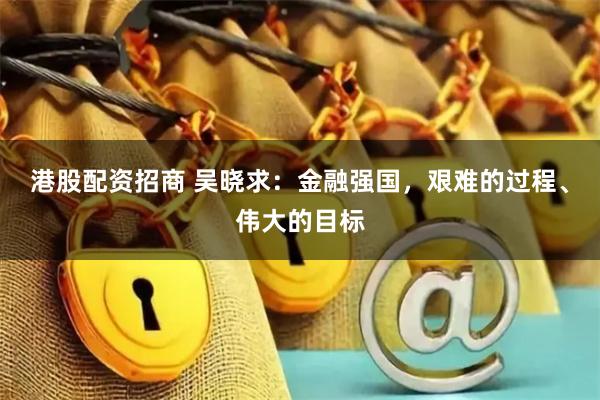 港股配资招商 吴晓求：金融强国，艰难的过程、伟大的目标