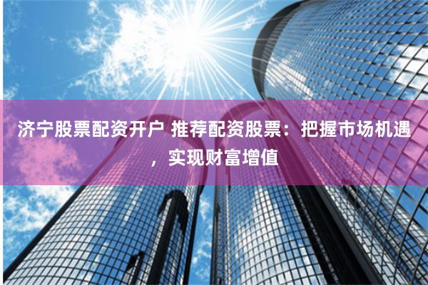 济宁股票配资开户 推荐配资股票：把握市场机遇，实现财富增值