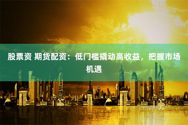 股票资 期货配资：低门槛撬动高收益，把握市场机遇