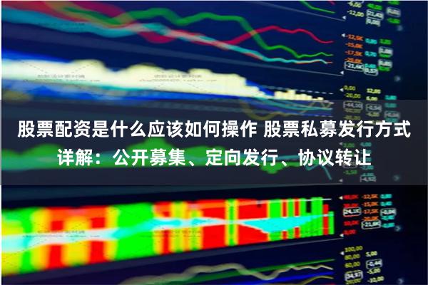 股票配资是什么应该如何操作 股票私募发行方式详解：公开募集、定向发行、协议转让