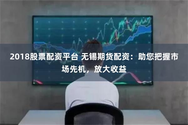 2018股票配资平台 无锡期货配资：助您把握市场先机，放大收益