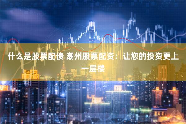 什么是股票配债 潮州股票配资：让您的投资更上一层楼