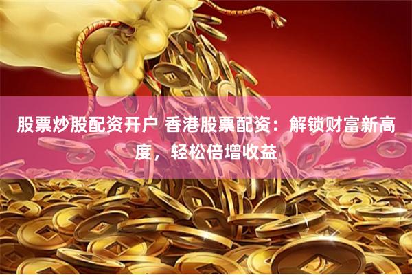 股票炒股配资开户 香港股票配资：解锁财富新高度，轻松倍增收益