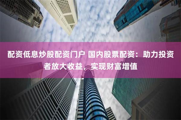 配资低息炒股配资门户 国内股票配资：助力投资者放大收益，实现财富增值