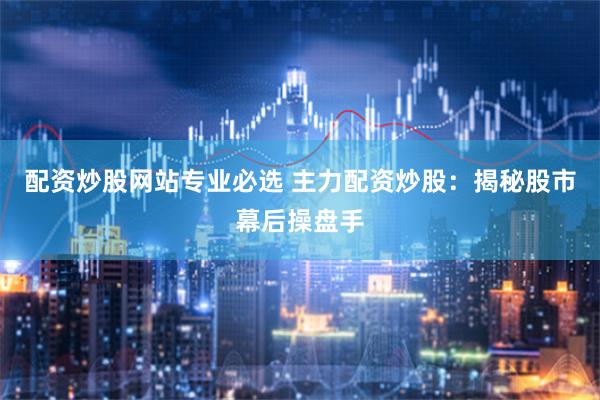 配资炒股网站专业必选 主力配资炒股：揭秘股市幕后操盘手
