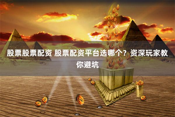 股票股票配资 股票配资平台选哪个？资深玩家教你避坑
