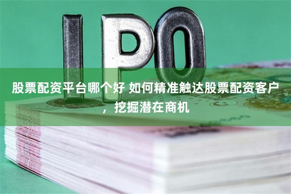 股票配资平台哪个好 如何精准触达股票配资客户，挖掘潜在商机