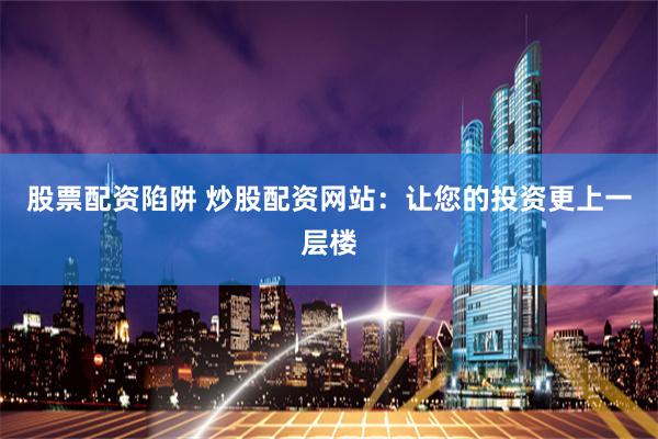 股票配资陷阱 炒股配资网站：让您的投资更上一层楼