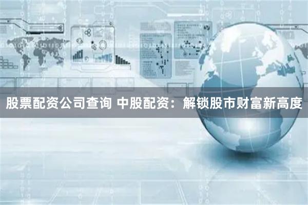 股票配资公司查询 中股配资：解锁股市财富新高度