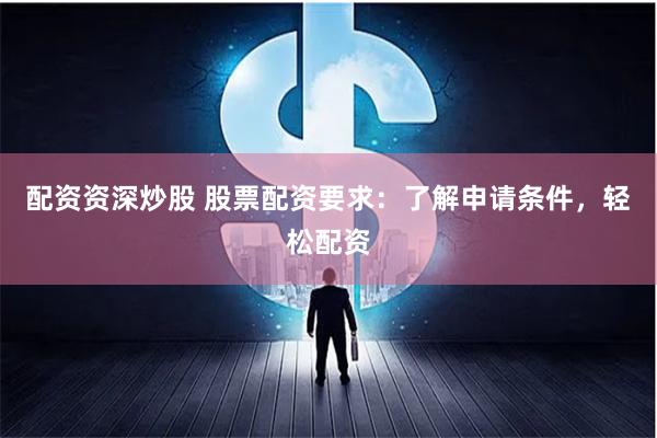 配资资深炒股 股票配资要求：了解申请条件，轻松配资