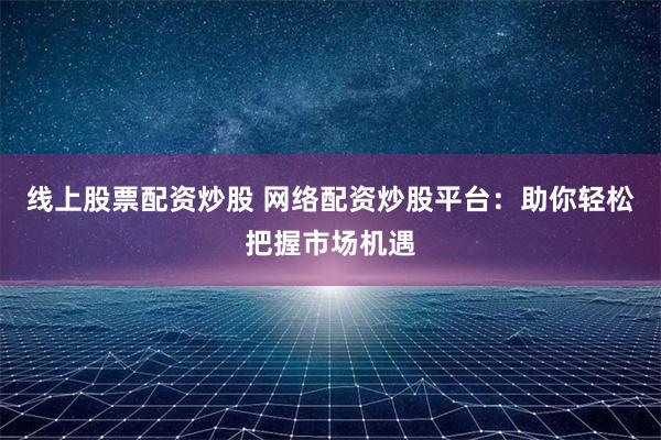 线上股票配资炒股 网络配资炒股平台：助你轻松把握市场机遇
