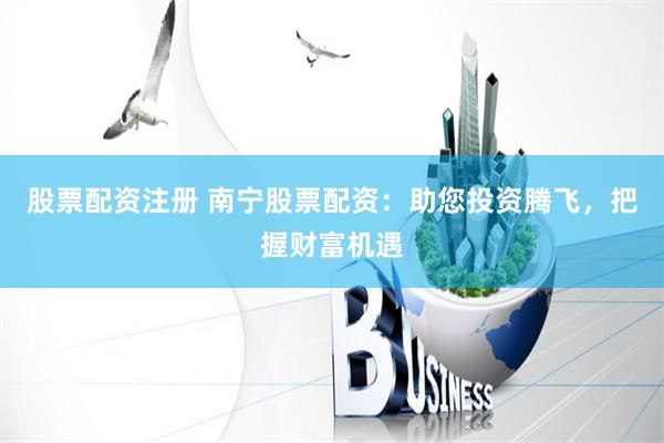 股票配资注册 南宁股票配资：助您投资腾飞，把握财富机遇