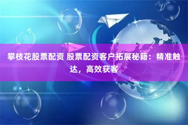 攀枝花股票配资 股票配资客户拓展秘籍：精准触达，高效获客