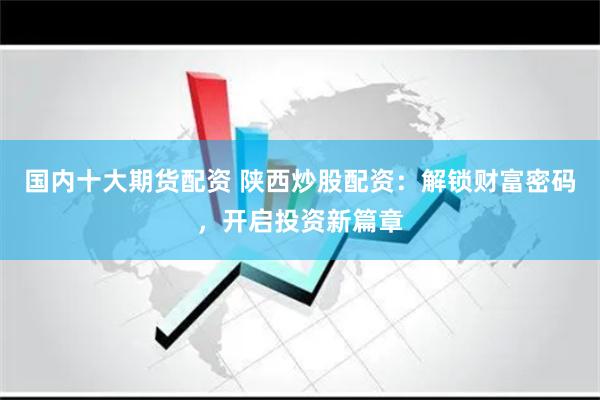 国内十大期货配资 陕西炒股配资：解锁财富密码，开启投资新篇章