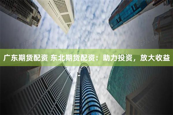 广东期货配资 东北期货配资：助力投资，放大收益