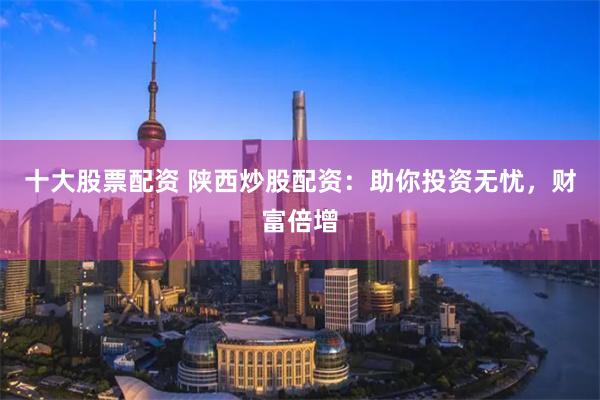 十大股票配资 陕西炒股配资：助你投资无忧，财富倍增