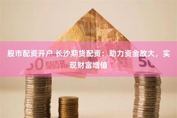 股市配资开户 长沙期货配资：助力资金放大，实现财富增值